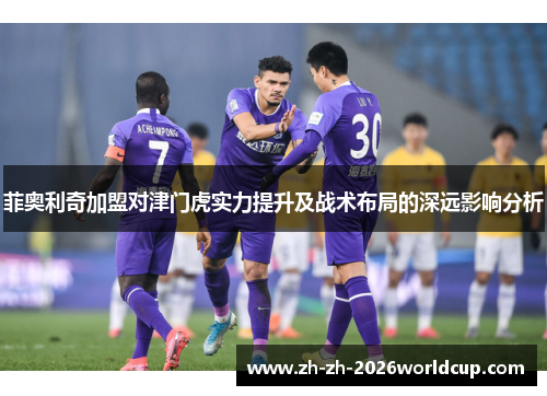 菲奥利奇加盟对津门虎实力提升及战术布局的深远影响分析 菲奥利奇加盟对津门虎实力提升及战术布局的深远影响分析