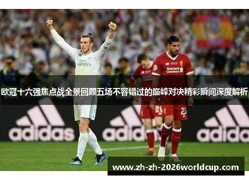 欧冠十六强焦点战全景回顾五场不容错过的巅峰对决精彩瞬间深度解析 欧冠十六强焦点战全景回顾五场不容错过的巅峰对决精彩瞬间深度解析