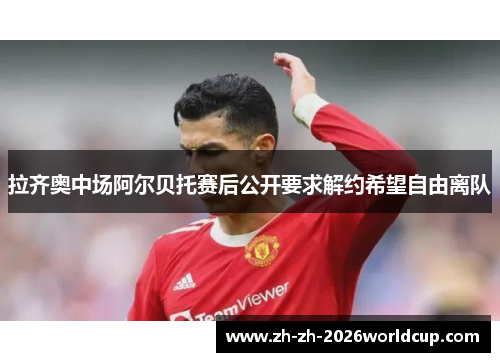 拉齐奥中场阿尔贝托赛后公开要求解约希望自由离队