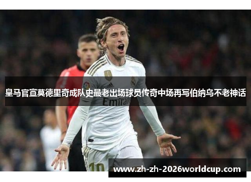 皇马官宣莫德里奇成队史最老出场球员传奇中场再写伯纳乌不老神话 皇马官宣莫德里奇成队史最老出场球员传奇中场再写伯纳乌不老神话