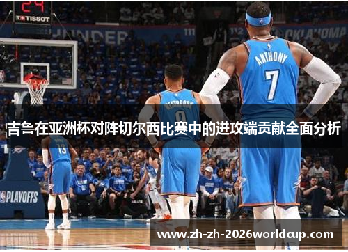 吉鲁在亚洲杯对阵切尔西比赛中的进攻端贡献全面分析